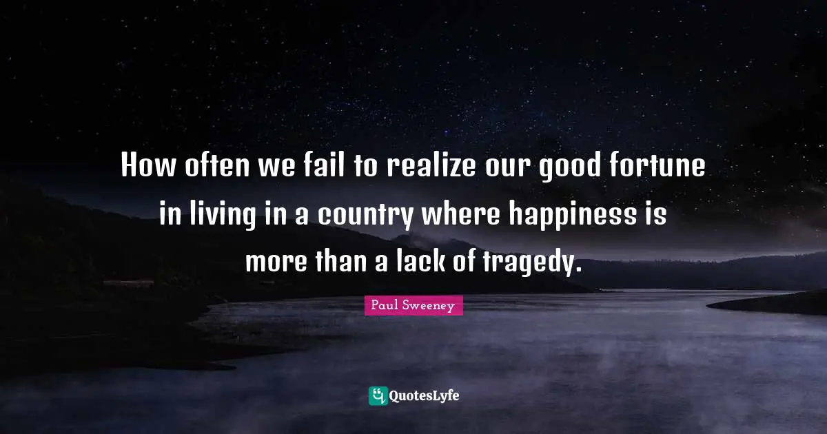 How often we fail to realize our good fortune in living in a country where happiness is more than a lack of tragedy.