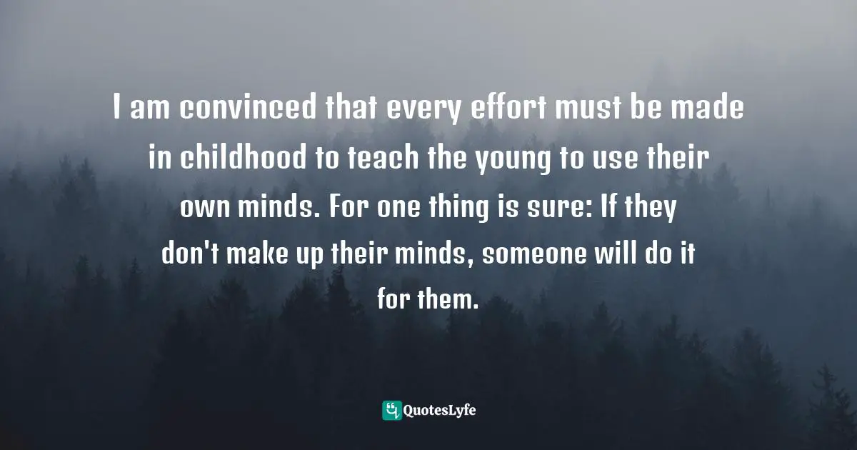 Eleanor Roosevelt, You Learn by Living: Eleven Keys for a More Fulfilling Life Quotes: I am convinced that every effort must be made in childhood to teach the young to use their own minds. For one thing is sure: If they don't make up their minds, someone will do it for them.