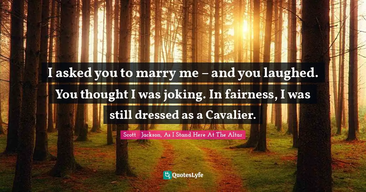 I asked you to marry me – and you laughed. You thought I was joking. In fairness, I was still dressed as a Cavalier.