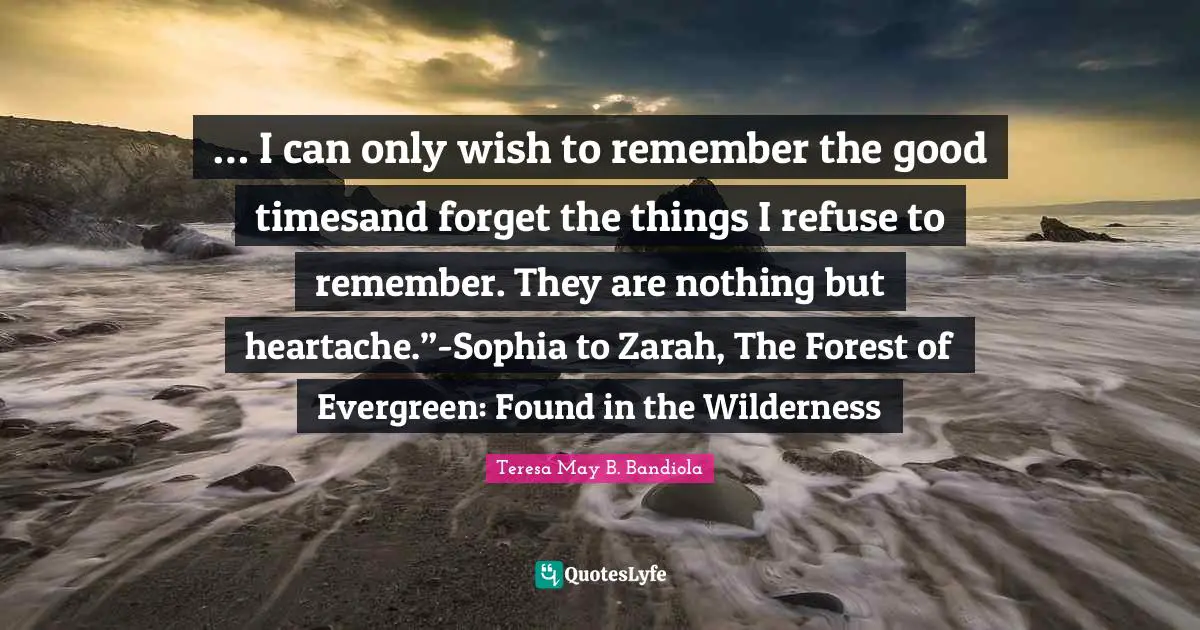 … I can only wish to remember the good timesand forget the things I refuse to remember. They are nothing but heartache.”-Sophia to Zarah, The Forest of Evergreen: Found in the Wilderness