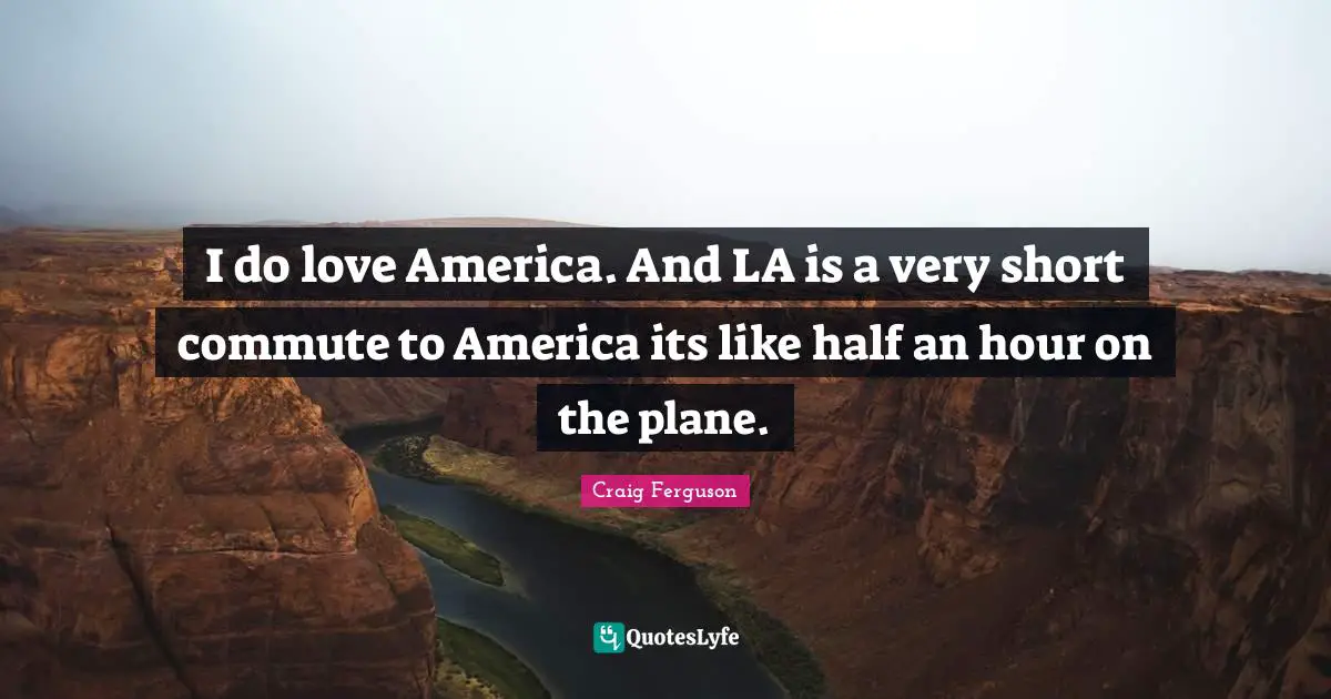 I do love America. And LA is a very short commute to America its like half an hour on the plane.