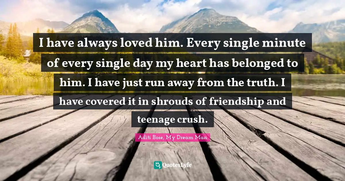 I have always loved him. Every single minute of every single day my heart has belonged to him. I have just run away from the truth. I have covered it in shrouds of friendship and teenage crush.