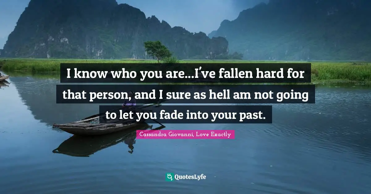 I know who you are...I've fallen hard for that person, and I sure as hell am not going to let you fade into your past.