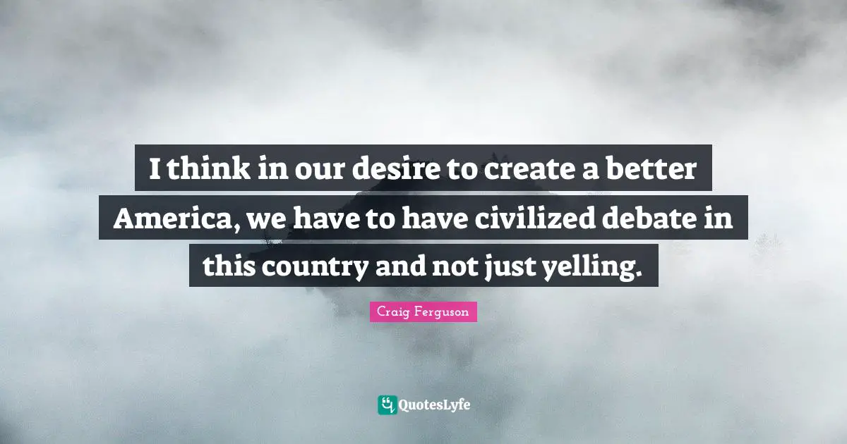 I think in our desire to create a better America, we have to have civilized debate in this country and not just yelling.