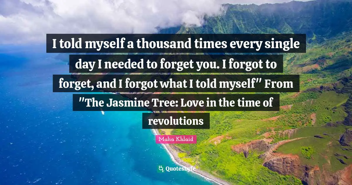 Maha Khlaid Quotes: "I told myself a thousand times every single day I needed to forget you. I forgot to forget, and I forgot what I told myself" From "The Jasmine Tree: Love in the time of revolutions"