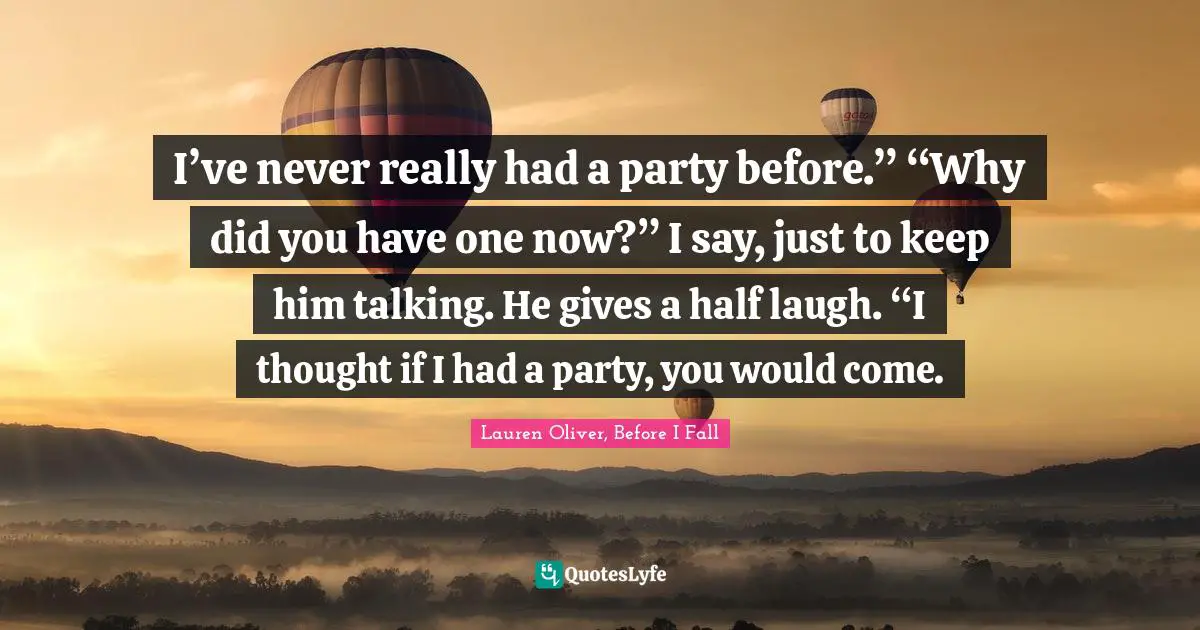 I’ve never really had a party before.” “Why did you have one now?” I say, just to keep him talking. He gives a half laugh. “I thought if I had a party, you would come.