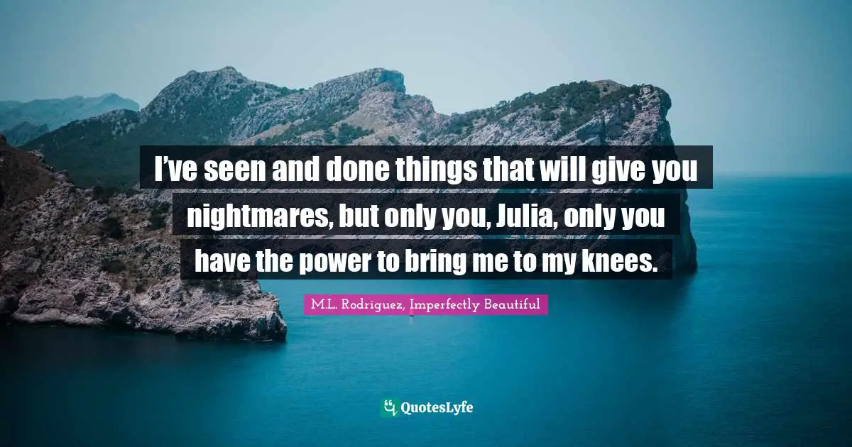 I’ve seen and done things that will give you nightmares, but only you, Julia, only you have the power to bring me to my knees.