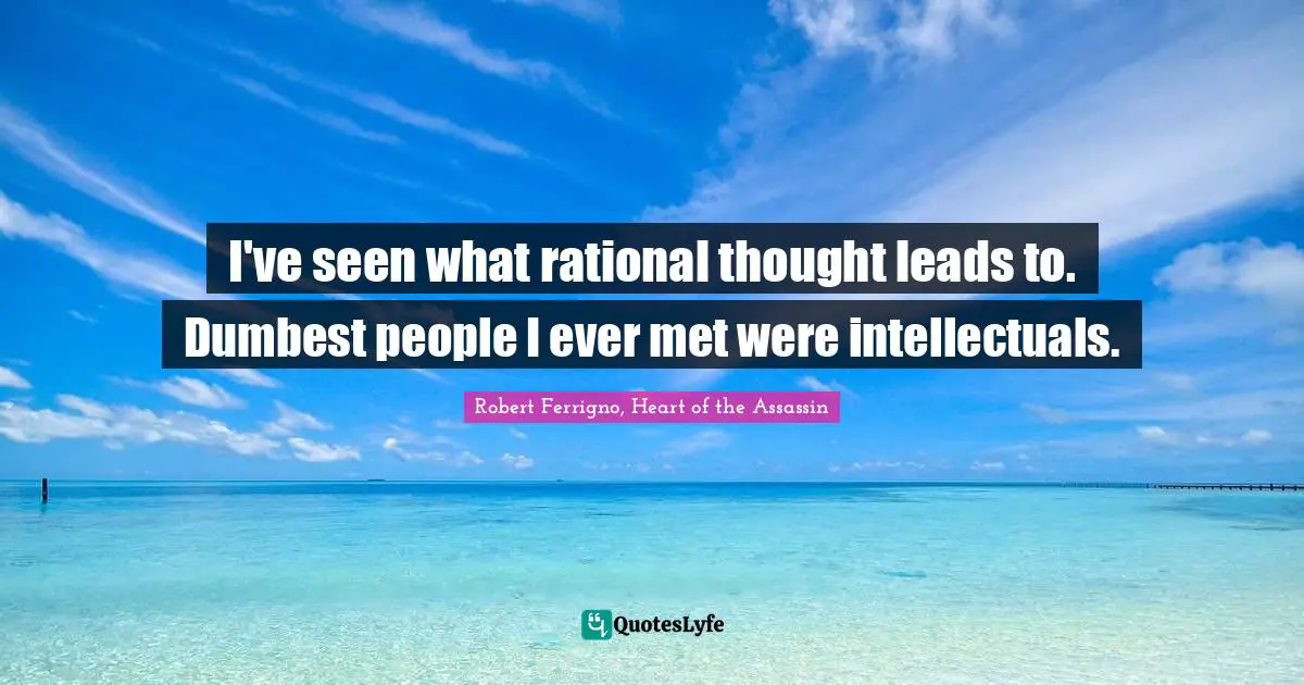 I've seen what rational thought leads to. Dumbest people I ever met were intellectuals.