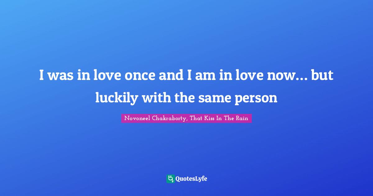 I was in love once and I am in love now… but luckily with the same person