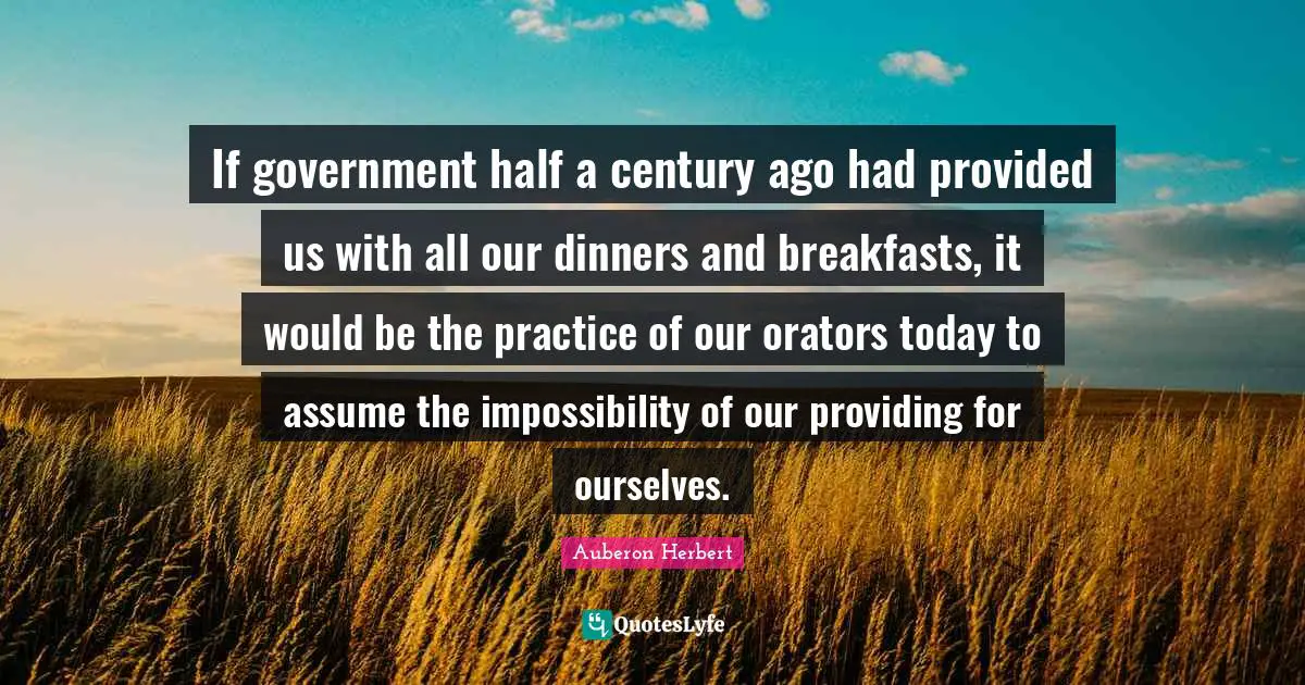 If government half a century ago had provided us with all our dinners and breakfasts, it would be the practice of our orators today to assume the impossibility of our providing for ourselves.