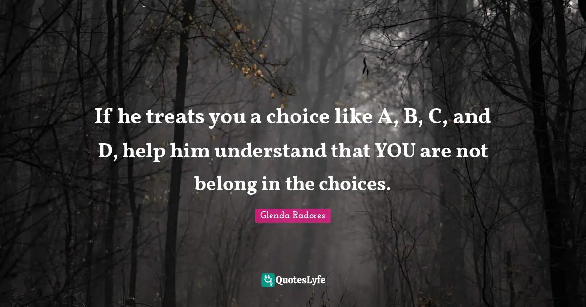 If he treats you a choice like A, B, C, and D, help him understand that YOU are not belong in the choices.
