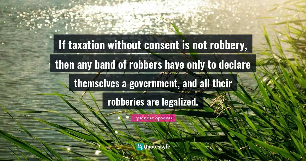 If taxation without consent is not robbery, then any band of robbers have only to declare themselves a government, and all their robberies are legalized.