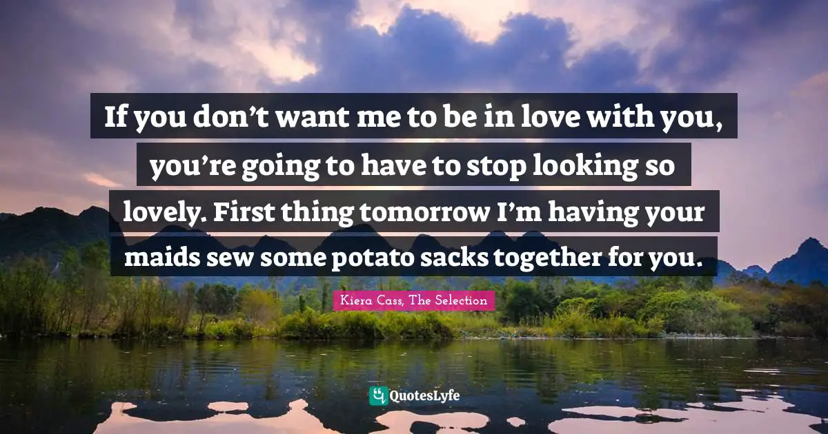 If you don’t want me to be in love with you, you’re going to have to stop looking so lovely. First thing tomorrow I’m having your maids sew some potato sacks together for you.