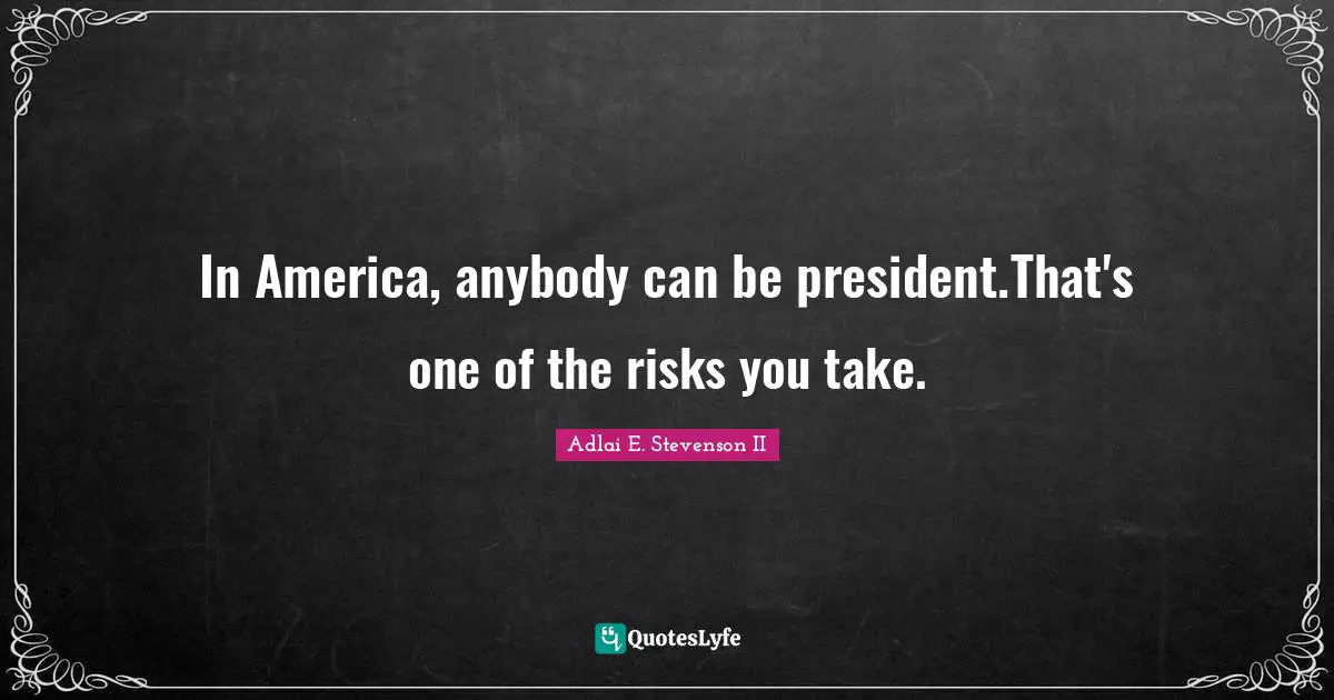 In America, anybody can be president.That's one of the risks you take.