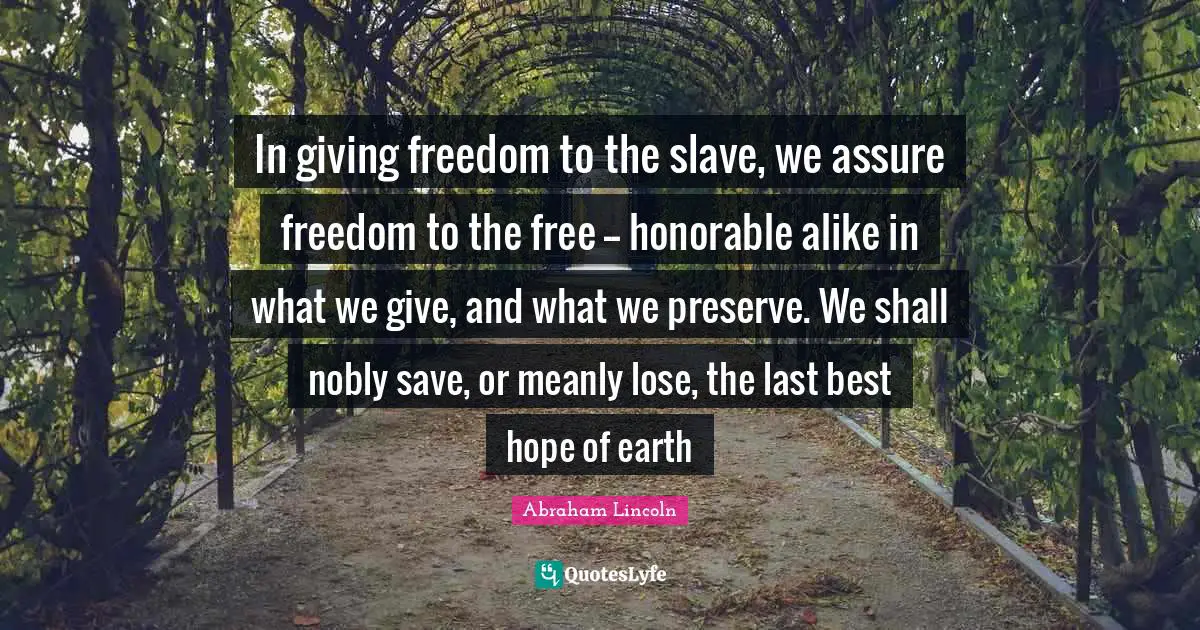 In giving freedom to the slave, we assure freedom to the free -- honorable alike in what we give, and what we preserve. We shall nobly save, or meanly lose, the last best hope of earth