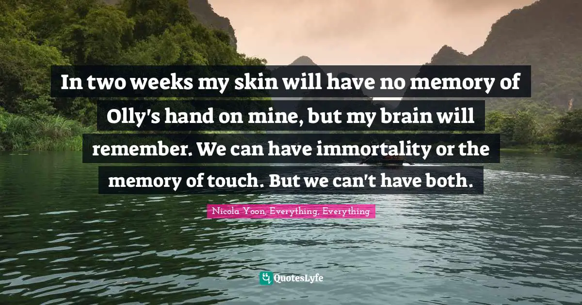 In two weeks my skin will have no memory of Olly's hand on mine, but my brain will remember. We can have immortality or the memory of touch. But we can't have both.