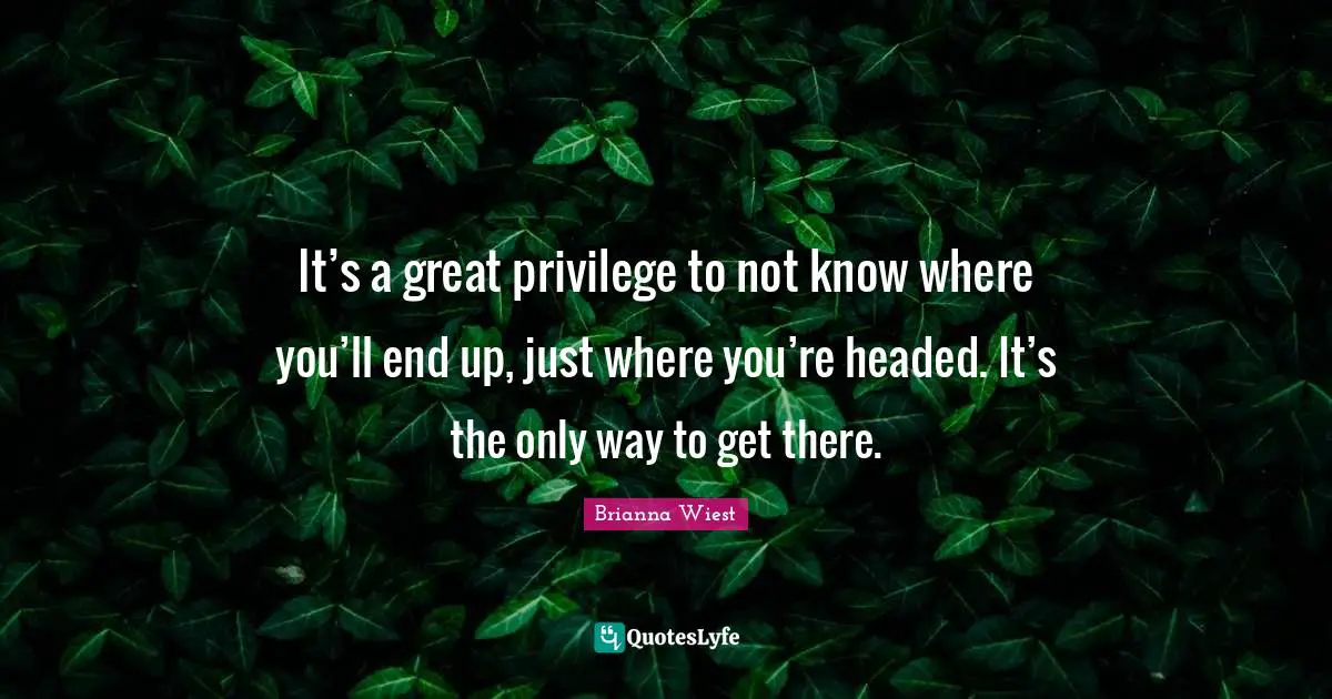 It’s a great privilege to not know where you’ll end up, just where you’re headed. It’s the only way to get there.
