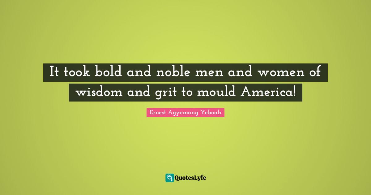It took bold and noble men and women of wisdom and grit to mould America!