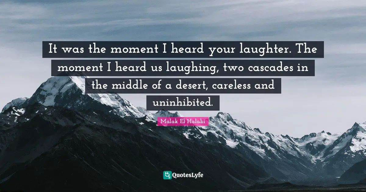 It was the moment I heard your laughter. The moment I heard us laughing, two cascades in the middle of a desert, careless and uninhibited.