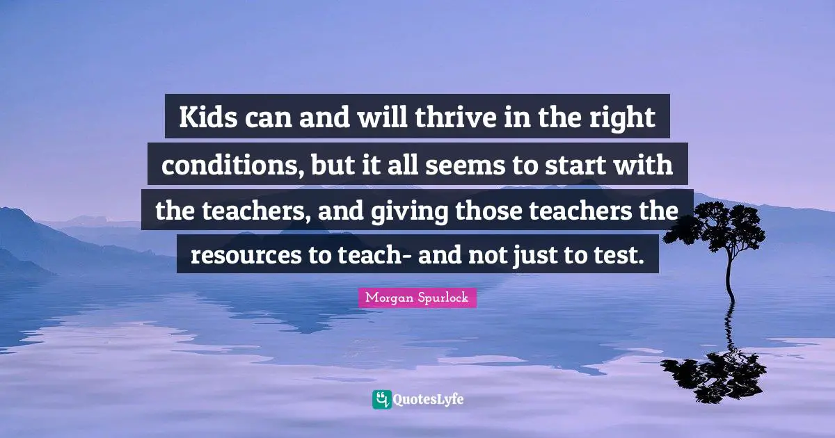 Kids can and will thrive in the right conditions, but it all seems to start with the teachers, and giving those teachers the resources to teach- and not just to test.