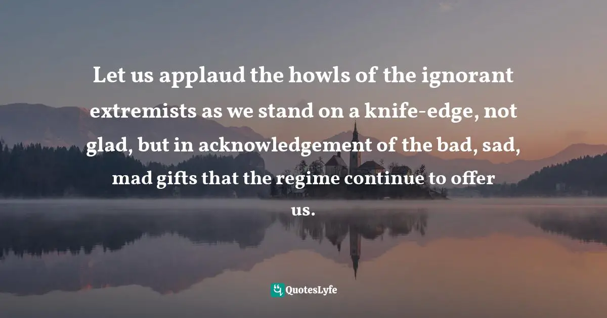 Nilantha Ilangamuwa, The Conflation: Politics And Politrics Beyond The Ecstasy Quotes: "Let us applaud the howls of the ignorant extremists as we stand on a knife-edge, not glad, but in acknowledgement of the bad, sad, mad gifts that the regime continue to offer us."