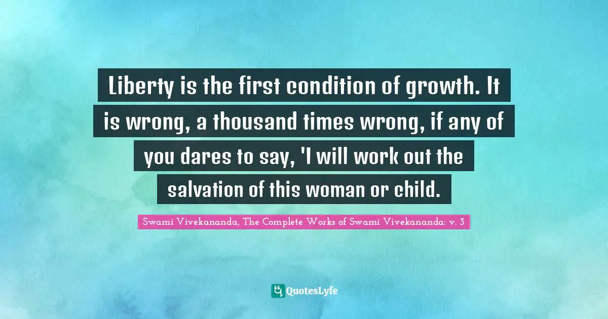 Liberty is the first condition of growth. It is wrong, a thousand times wrong, if any of you dares to say, 'I will work out the salvation of this woman or child.