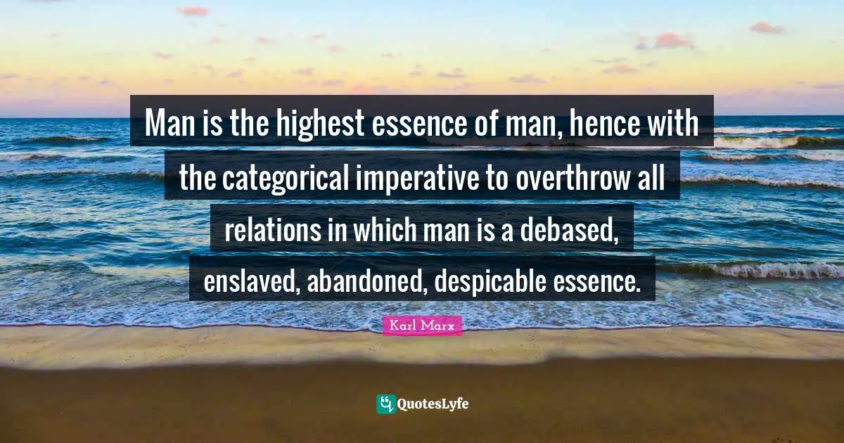 Karl Marx Quotes: Man is the highest essence of man, hence with the categorical imperative to overthrow all relations in which man is a debased, enslaved, abandoned, despicable essence.