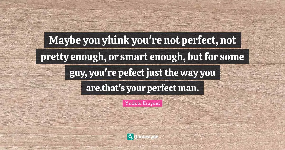 Maybe you yhink you're not perfect, not pretty enough, or smart enough, but for some guy, you're pefect just the way you are.that's your perfect man.