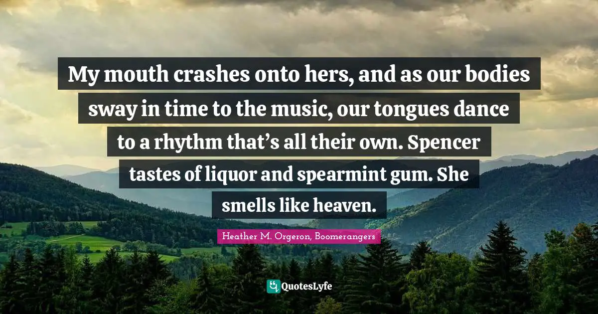 My mouth crashes onto hers, and as our bodies sway in time to the music, our tongues dance to a rhythm that’s all their own. Spencer tastes of liquor and spearmint gum. She smells like heaven.