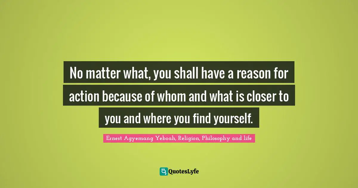 No matter what, you shall have a reason for action because of whom and what is closer to you and where you find yourself.