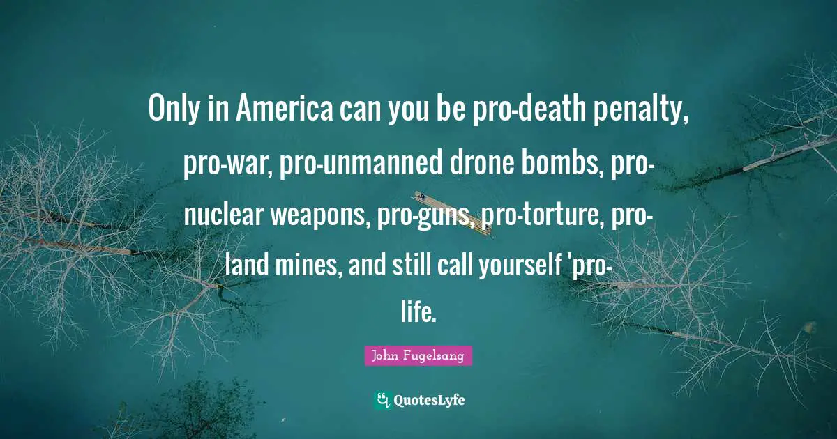 Only in America can you be pro-death penalty, pro-war, pro-unmanned drone bombs, pro-nuclear weapons, pro-guns, pro-torture, pro-land mines, and still call yourself 'pro-life.