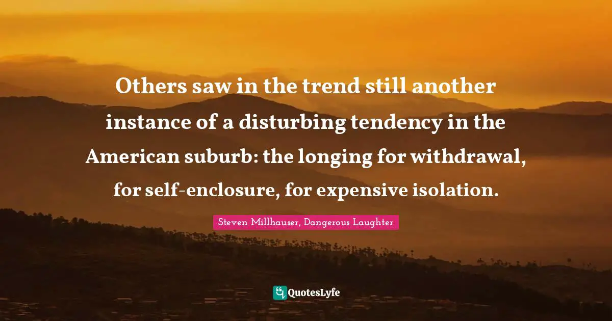 Others saw in the trend still another instance of a disturbing tendency in the American suburb: the longing for withdrawal, for self-enclosure, for expensive isolation.