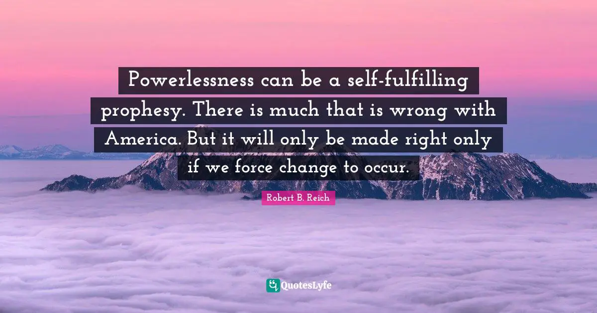 Powerlessness can be a self-fulfilling prophesy. There is much that is wrong with America. But it will only be made right only if we force change to occur.