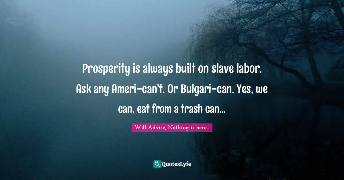 Prosperity is always built on slave labor. Ask any Ameri-can't. Or Bulgari-can. Yes, we can, eat from a trash can...