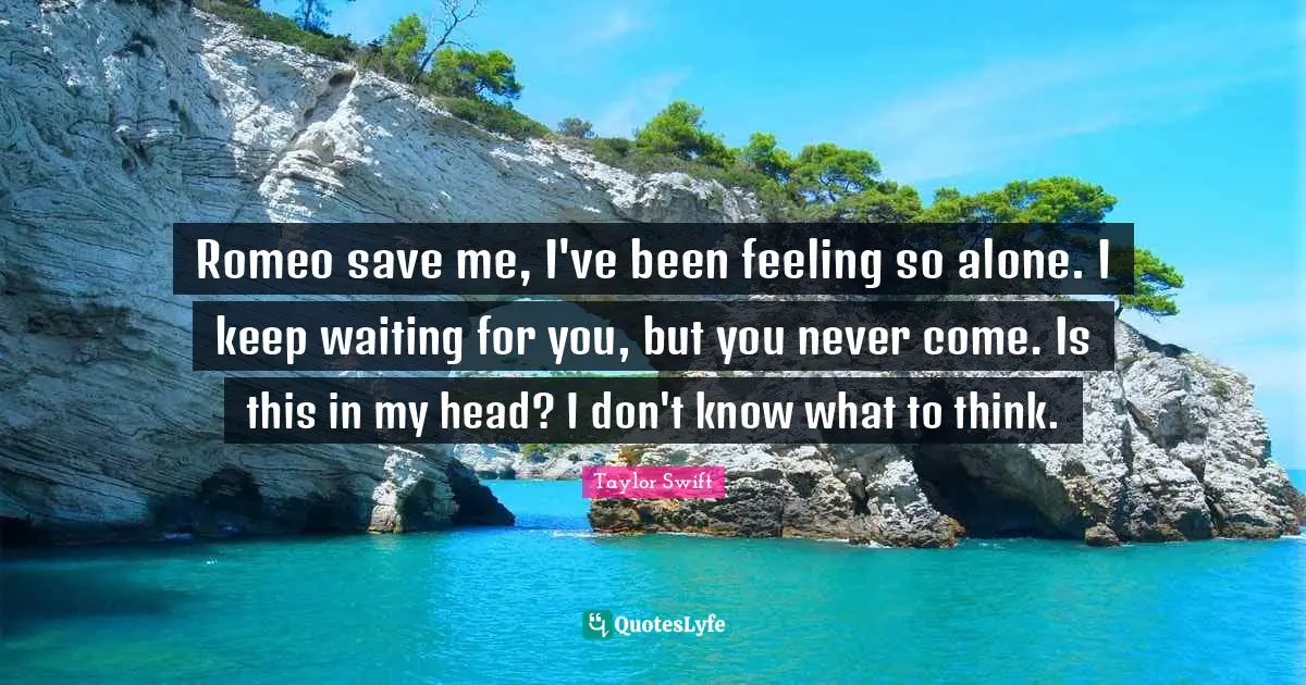 Romeo save me, I've been feeling so alone. I keep waiting for you, but you never come. Is this in my head? I don't know what to think.