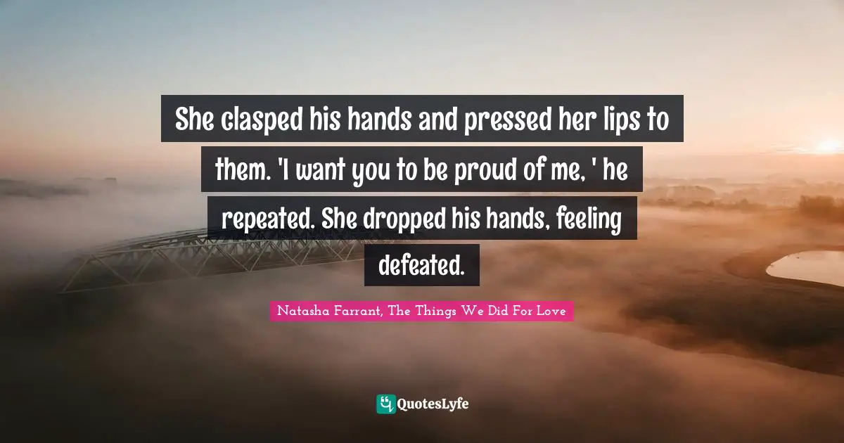 She clasped his hands and pressed her lips to them. 'I want you to be proud of me, ' he repeated. She dropped his hands, feeling defeated.