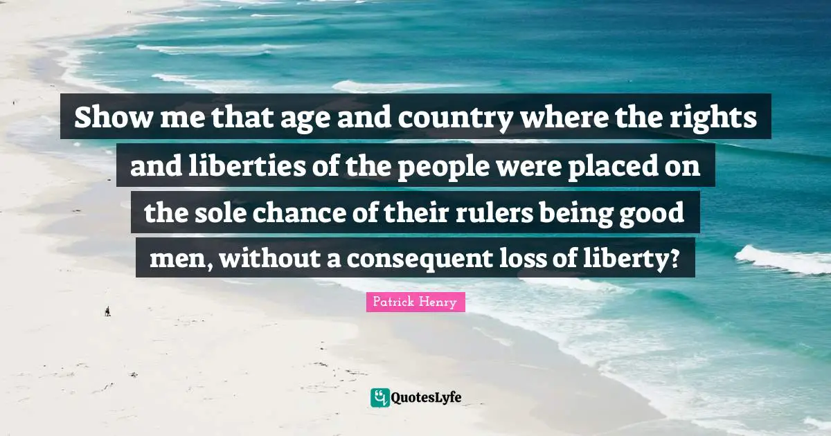 Show me that age and country where the rights and liberties of the people were placed on the sole chance of their rulers being good men, without a consequent loss of liberty?