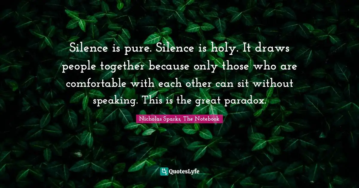 Nicholas Sparks, The Notebook Quotes: "Silence is pure. Silence is holy. It draws people together because only those who are comfortable with each other can sit without speaking. This is the great paradox."