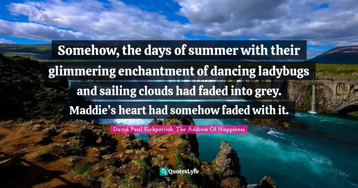 Somehow, the days of summer with their glimmering enchantment of dancing ladybugs and sailing clouds had faded into grey. Maddie’s heart had somehow faded with it.