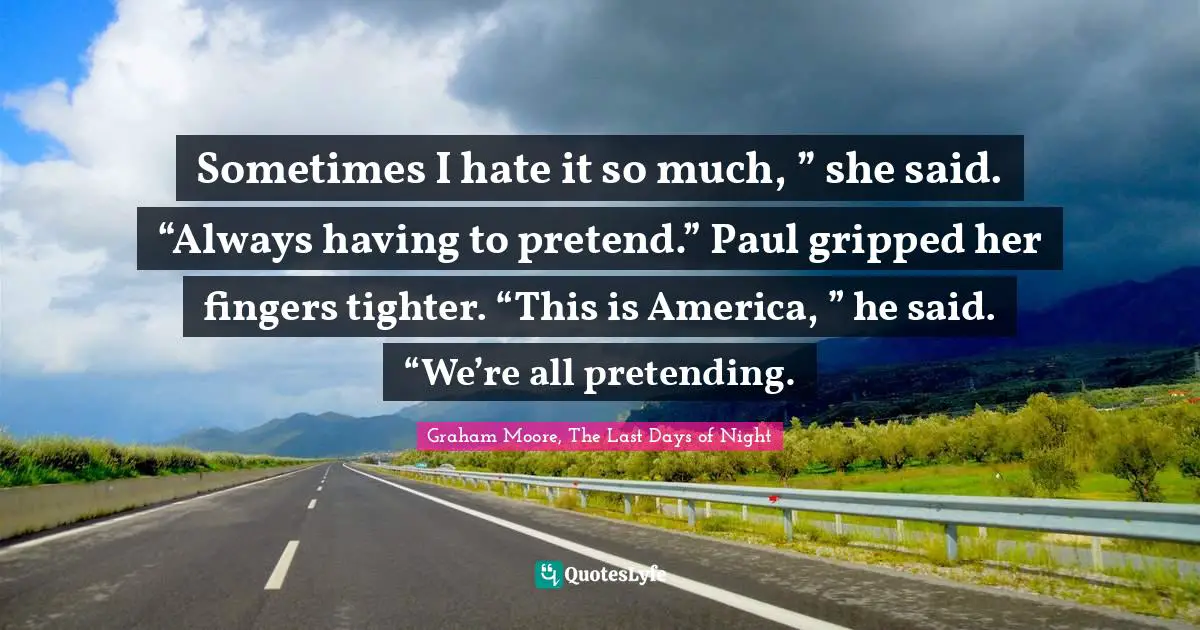 Sometimes I hate it so much, ” she said. “Always having to pretend.” Paul gripped her fingers tighter. “This is America, ” he said. “We’re all pretending.