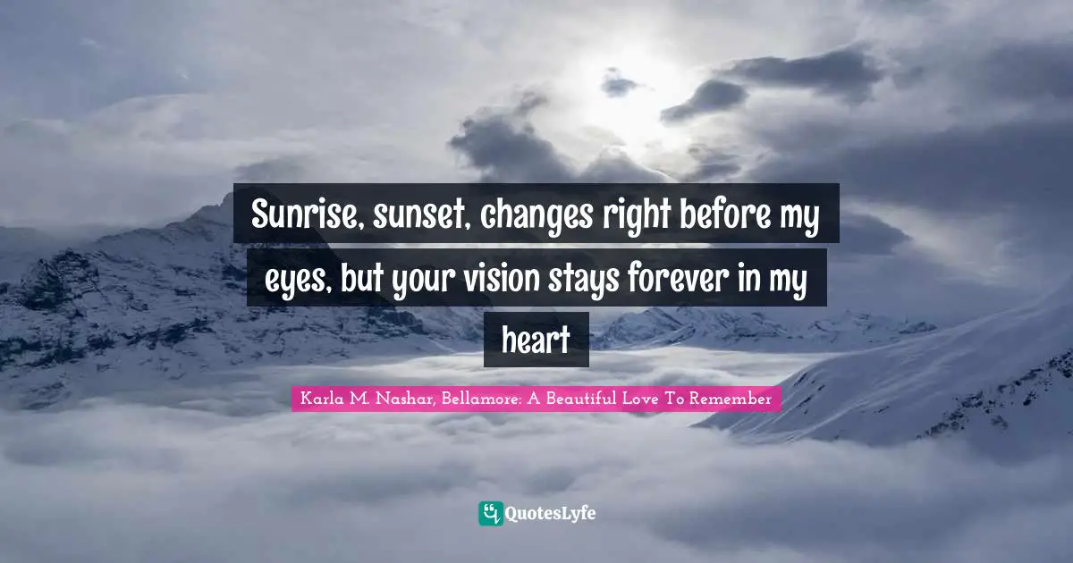 Sunrise, sunset, changes right before my eyes, but your vision stays forever in my heart