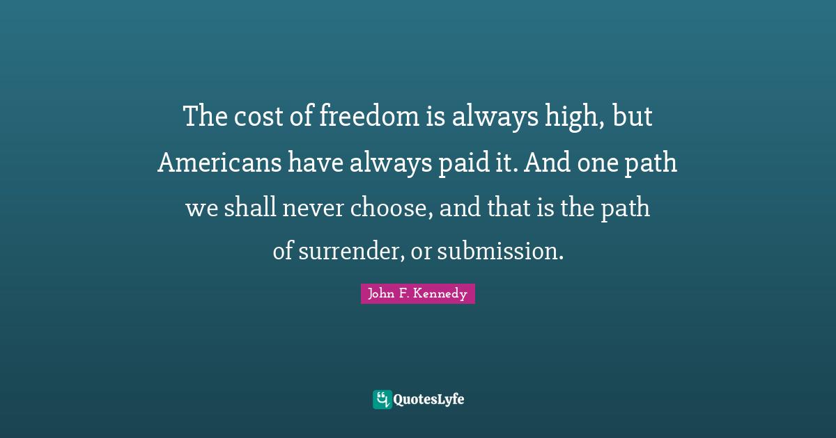 John F. Kennedy Quotes: The cost of freedom is always high, but Americans have always paid it. And one path we shall never choose, and that is the path of surrender, or submission.