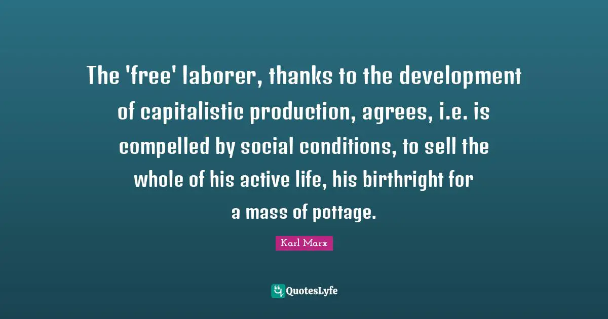 Karl Marx Quotes: The 'free' laborer, thanks to the development of capitalistic production, agrees, i.e. is compelled by social conditions, to sell the whole of his active life, his birthright for a mass of pottage.
