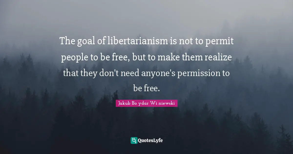The goal of libertarianism is not to permit people to be free, but to make them realize that they don't need anyone's permission to be free.