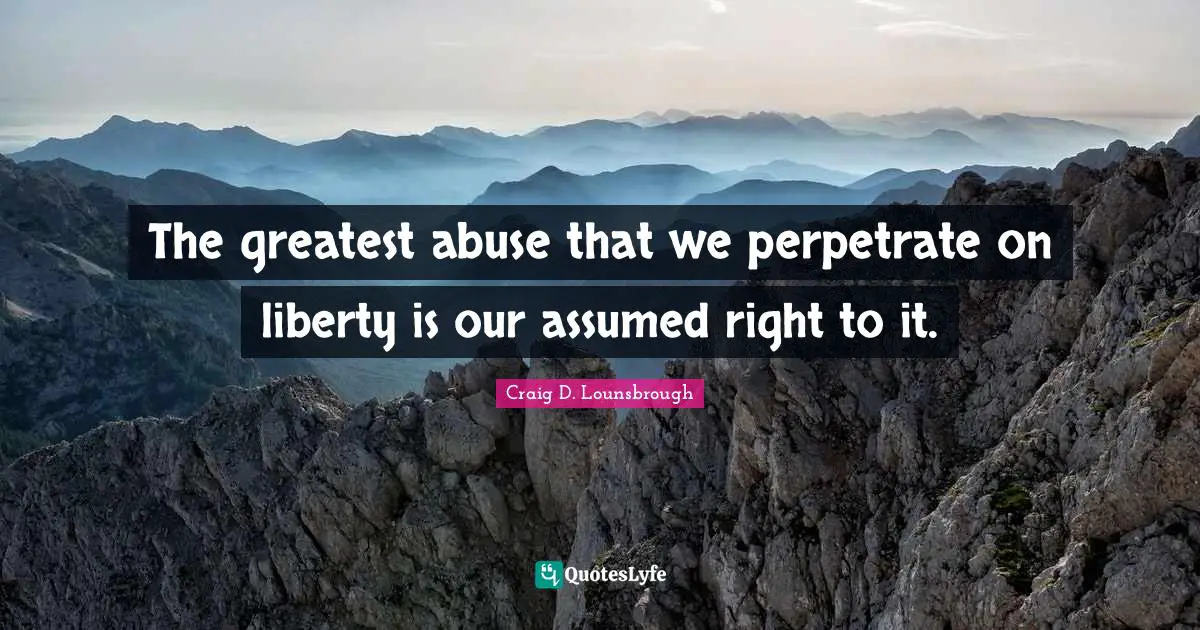 The greatest abuse that we perpetrate on liberty is our assumed right to it.