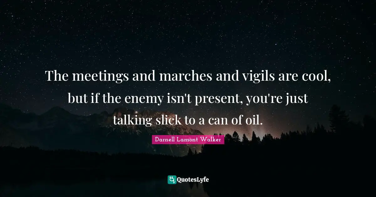 The meetings and marches and vigils are cool, but if the enemy isn't present, you're just talking slick to a can of oil.