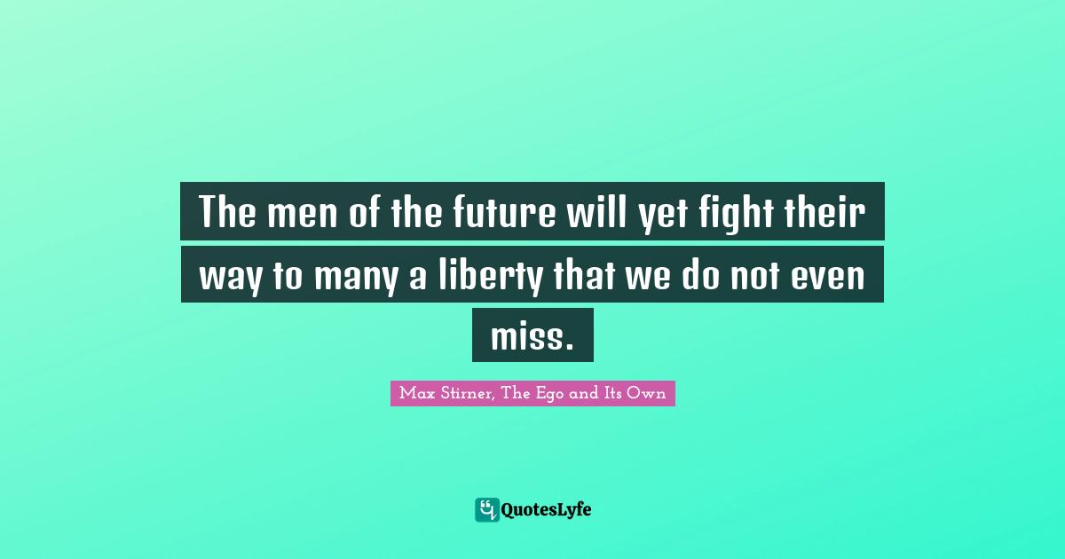 The men of the future will yet fight their way to many a liberty that we do not even miss.