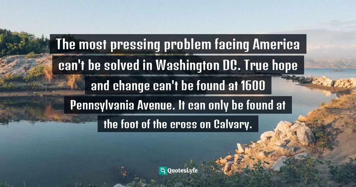 The most pressing problem facing America can't be solved in Washington DC. True hope and change can't be found at 1600 Pennsylvania Avenue. It can only be found at the foot of the cross on Calvary.
