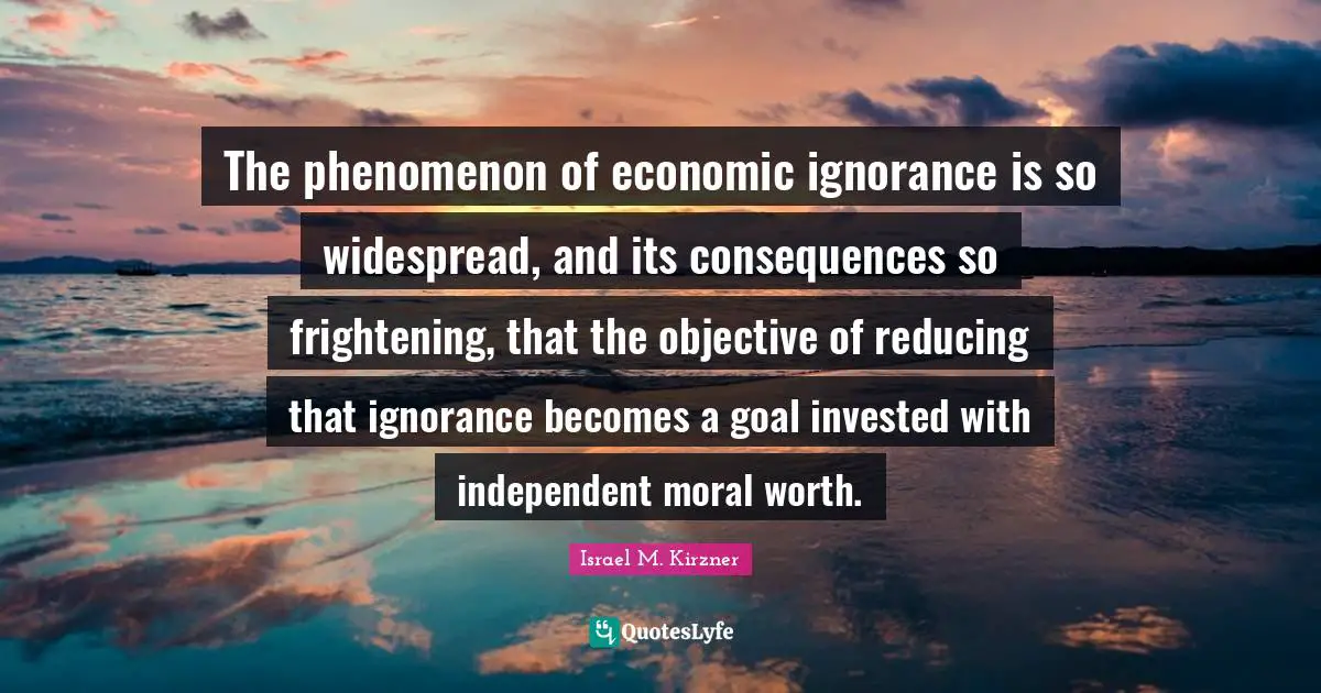 The phenomenon of economic ignorance is so widespread, and its consequences so frightening, that the objective of reducing that ignorance becomes a goal invested with independent moral worth.