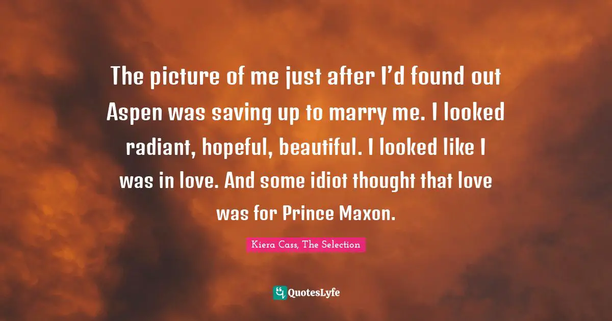 The picture of me just after I’d found out Aspen was saving up to marry me. I looked radiant, hopeful, beautiful. I looked like I was in love. And some idiot thought that love was for Prince Maxon.